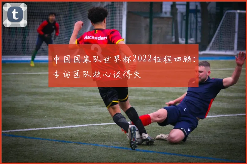 中国国家队世界杯2022征程回顾：专访团队核心谈得失