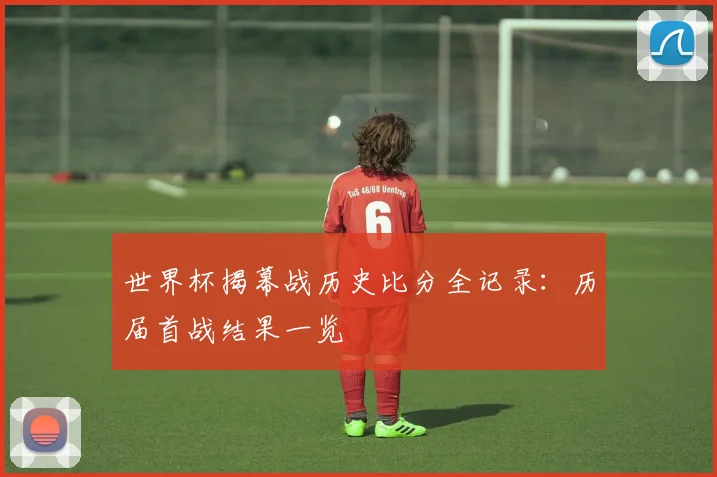 世界杯揭幕战历史比分全记录：历届首战结果一览