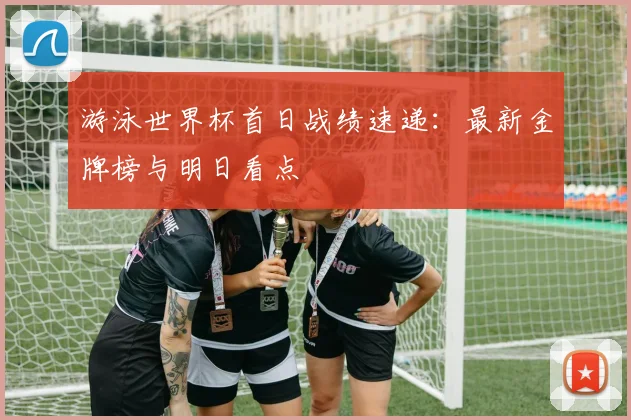 游泳世界杯首日战绩速递:最新金牌榜与明日看点