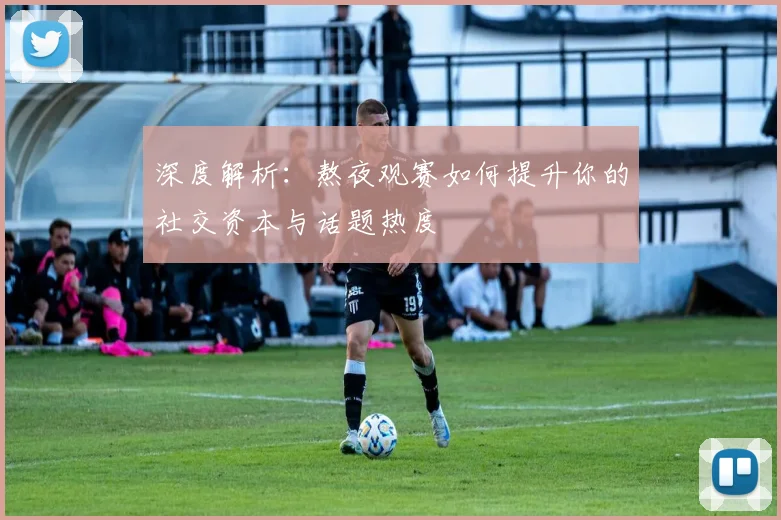 深度解析：熬夜观赛如何提升你的社交资本与话题热度