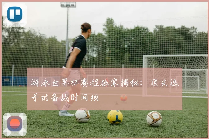 游泳世界杯赛程独家揭秘:顶尖选手的备战时间线