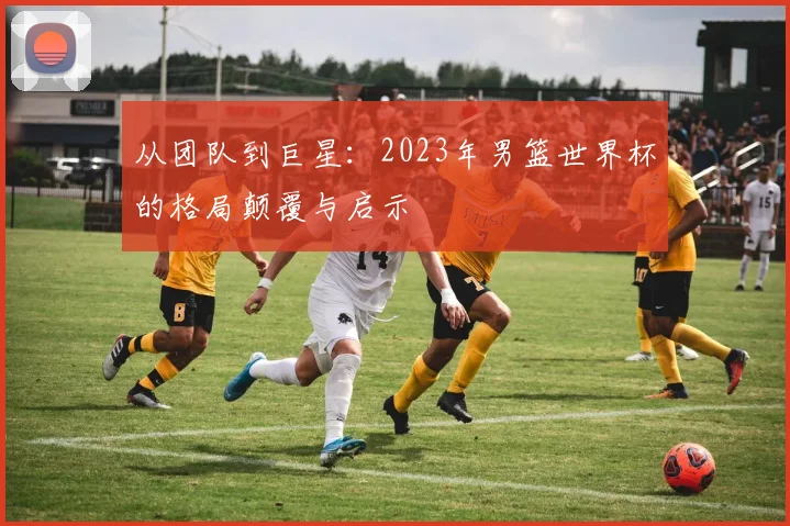 从团队到巨星：2023年男篮世界杯的格局颠覆与启示