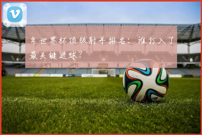 年世界杯顶级射手排名:谁打入了最关键进球?
