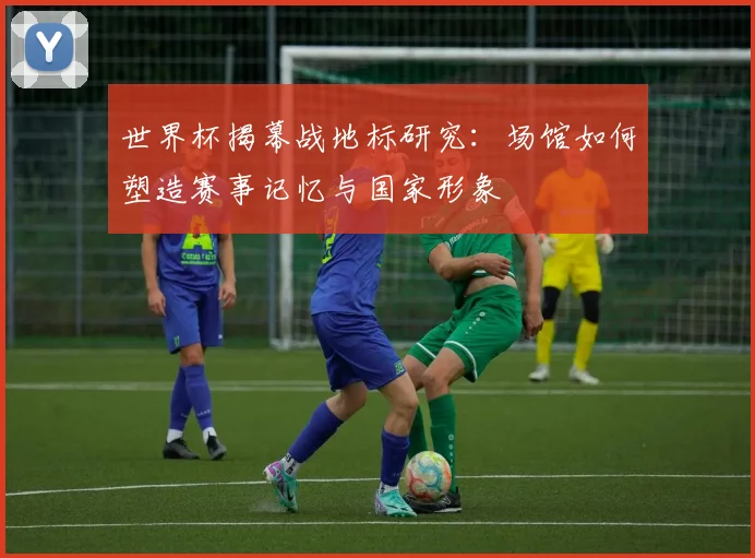 世界杯揭幕战地标研究:场馆如何塑造赛事记忆与国家形象