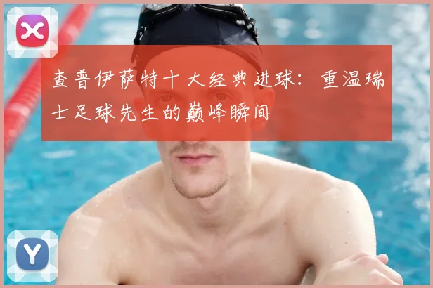 查普伊萨特十大经典进球：重温瑞士足球先生的巅峰瞬间