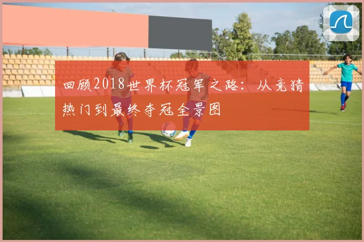 回顾2018世界杯冠军之路：从竞猜热门到最终夺冠全景图