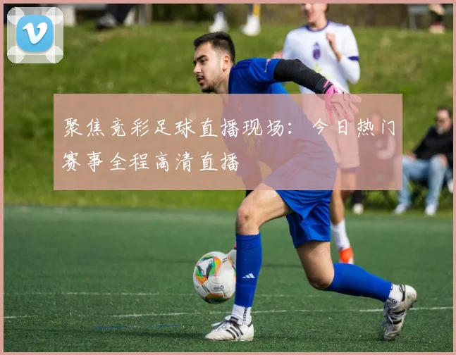 聚焦竞彩足球直播现场：今日热门赛事全程高清直播