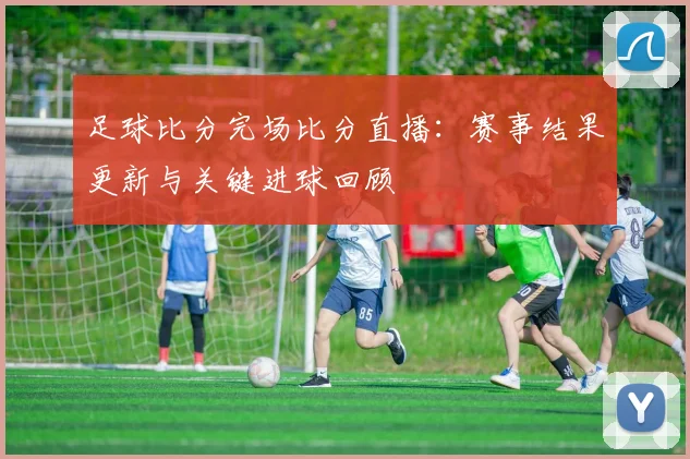 足球比分完场比分直播：赛事结果更新与关键进球回顾