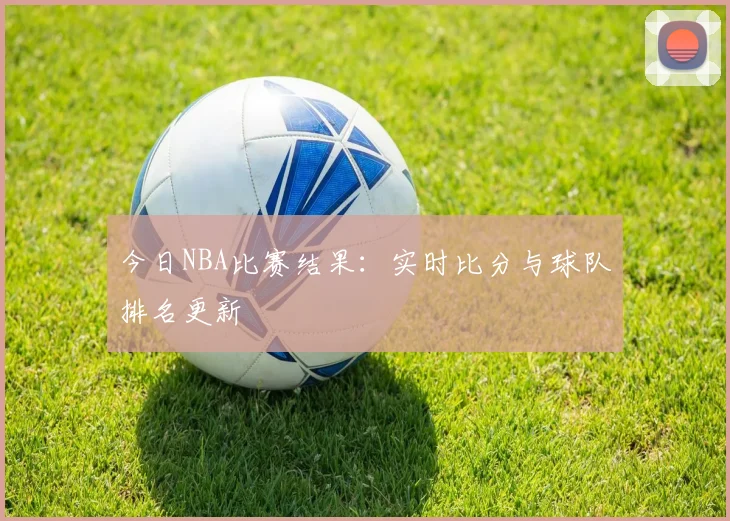 今日NBA比赛结果：实时比分与球队排名更新