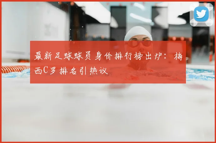 最新足球球员身价排行榜出炉:梅西C罗排名引热议