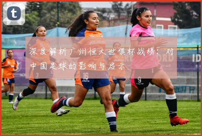 深度解析广州恒大世俱杯战绩:对中国足球的影响与启示