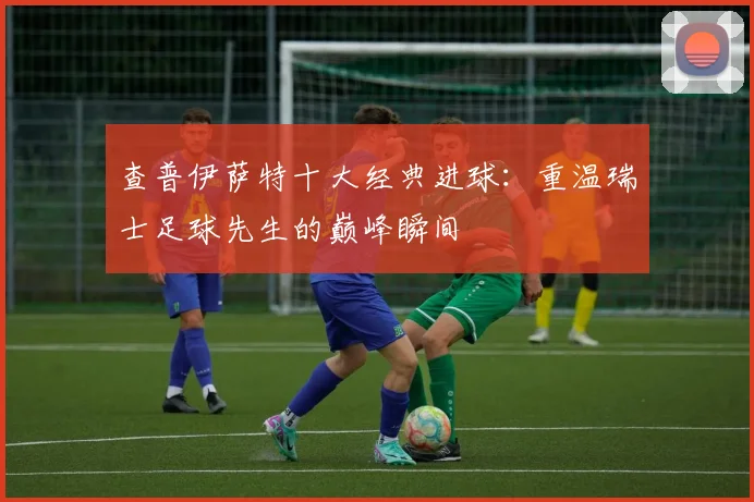 查普伊萨特十大经典进球:重温瑞士足球先生的巅峰瞬间